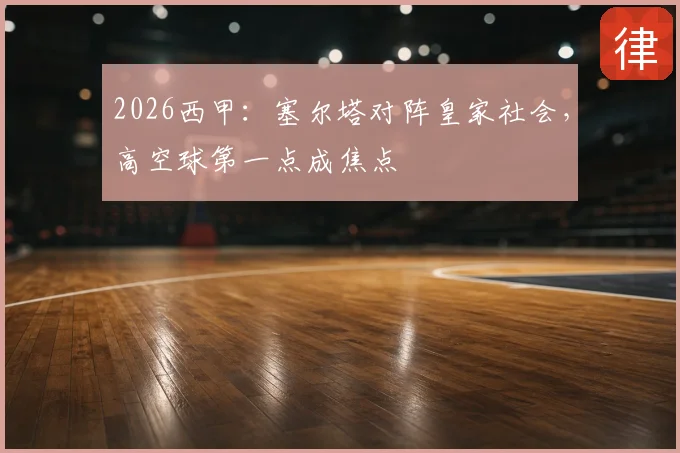 2026西甲:塞尔塔对阵皇家社会,高空球第一点成焦点